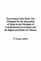Government Class Book, the (Designed for the Instruction of Youth in the Principles of Constitutional Government and the Rights and Duties of Citizens)