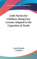 Little Stories for Children; Being Easy Lessons Adapted to the Capacities of Youth