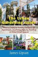 The Urban Gardening Guide: How to Create a Thriving Garden in an Apartment, on a Patio, Balcony, Rooftop or Other Small Spaces