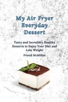 My air Fryer Everyday Dessert: Tasty and Incredibly Healthy Desserts to Enjoy Your Diet and Lose Weight