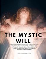 The Mystic Will - A Method of Developing and Strengthening the Faculties of the Mind, Through the Awakened Will, by a Simple, Scientific Process Possible to Any Person of Ordinary Intelligence