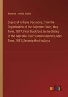 Digest of Indiana Decisions, from the Organization of the Supreme Court, May Term, 1817, First Blackford, to the Sitting of the Supreme Court Commissioners, May Term, 1881, Seventy-Third Indiana