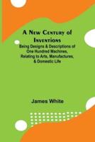 A New Century of Inventions; Being Designs & Descriptions of One Hundred Machines, Relating to Arts, Manufactures, & Domestic Life