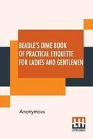 Beadle's Dime Book Of Practical Etiquette For Ladies And Gentlemen: Being A Guide To True Gentility And Good-Breeding, And A Complete Directory To The Usages And Observances Of Society. Including Etiquette Of The Ball Room, Of The Evening Party, The Dinne