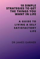 10 Simple Strategies To Get What You Want In Life: A Guide To Living Self Satisfactory Life