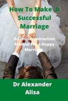 How To Make A Successful Marriage: A simple Instruction Manual for a Happy Marriage