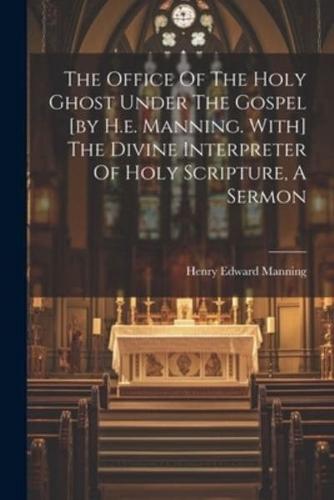 The Office Of The Holy Ghost Under The Gospel [By H.e. Manning. With] The Divine Interpreter Of Holy Scripture, A Sermon