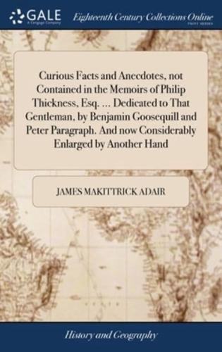 Curious Facts and Anecdotes, not Contained in the Memoirs of Philip Thickness, Esq. ... Dedicated to That Gentleman, by Benjamin Goosequill and Peter Paragraph. And now Considerably Enlarged by Another Hand