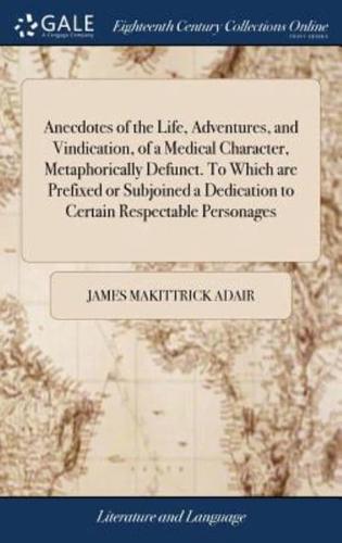 Anecdotes of the Life, Adventures, and Vindication, of a Medical Character, Metaphorically Defunct. To Which are Prefixed or Subjoined a Dedication to Certain Respectable Personages